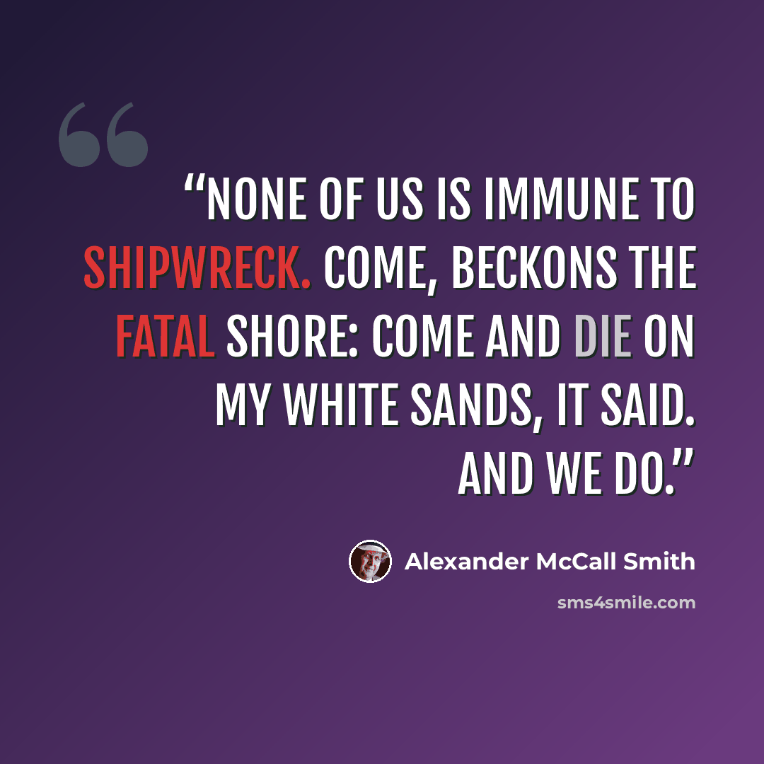“None of us is immune to shipwreck. Come, beckons the fatal shore: come and die on my white sands, it said. And we do.” quote by Alexander McCall Smith