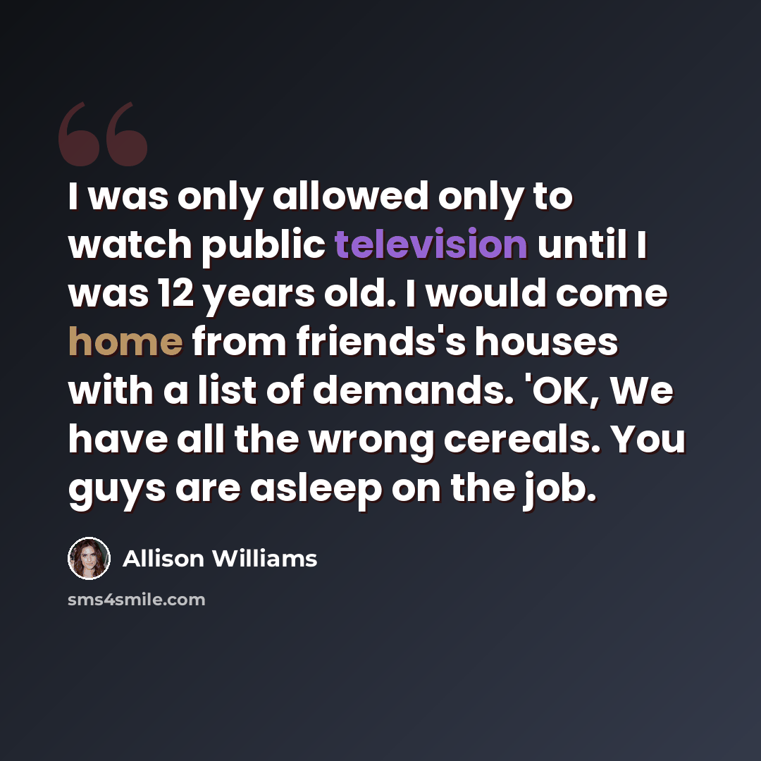 “I was only allowed only to watch public television until I was 12 years old. I would come home from friends's houses with a list of demands. 'OK, We have all the wrong cereals. You guys are asleep on the job.” quote by Allison Williams