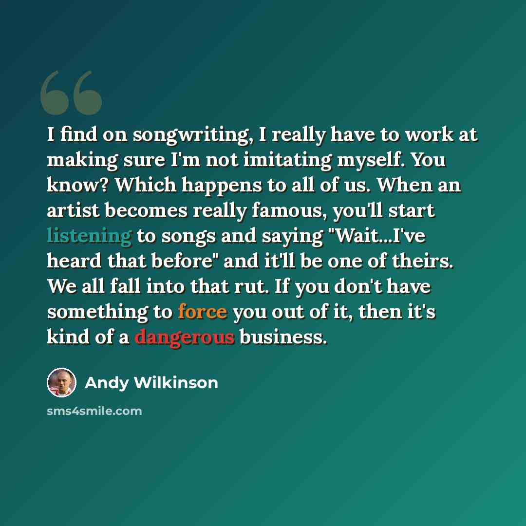 “I find on songwriting, I really have to work at making sure I'm not imitating myself. You know? Which happens to all of us. When an artist becomes really famous, you'll start listening to songs and saying "Wait...I've heard that before" and it'll be one of theirs. We all fall into that rut. If you…” quote by Andy Wilkinson