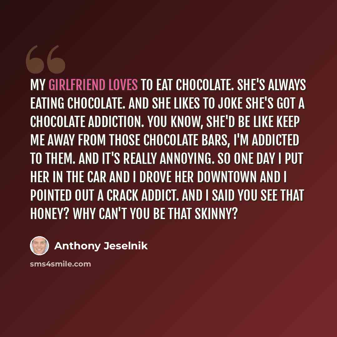 “My girlfriend loves to eat chocolate. She's always eating chocolate. And she likes to joke she's got a chocolate addiction. You know, she'd be like keep me away from those chocolate bars, I'm addicted to them. And it's really annoying. So one day I put her in the car and I drove her downtown and I…” quote by Anthony Jeselnik