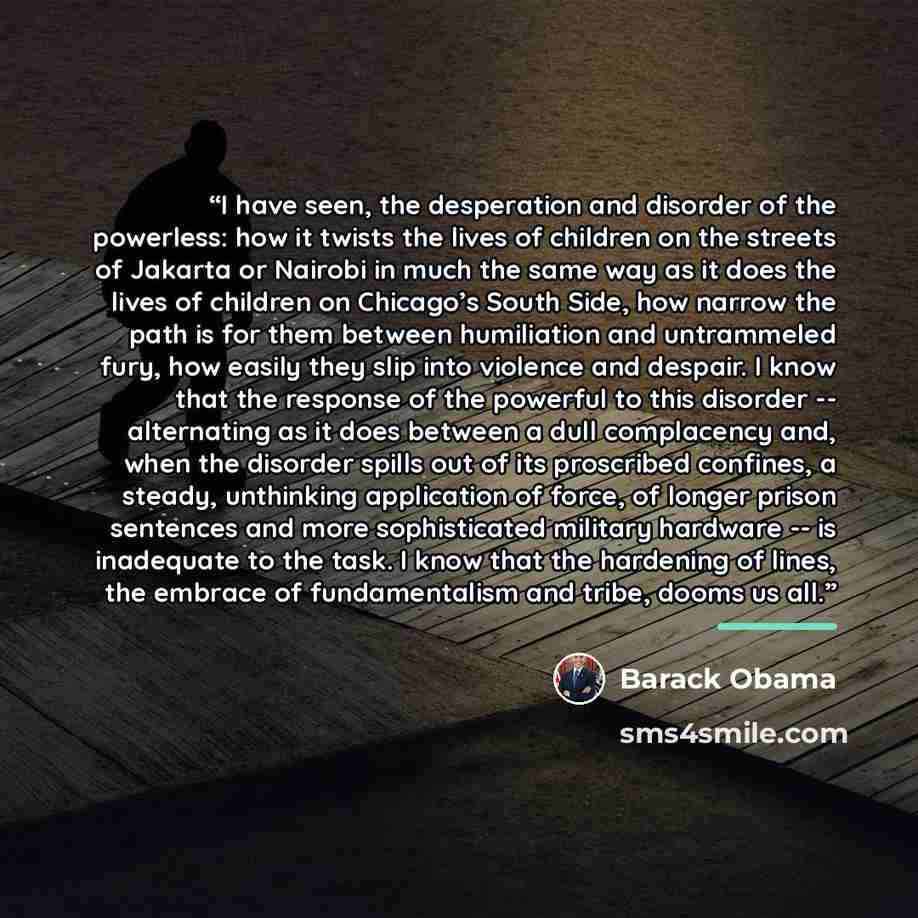 “I have seen, the desperation and disorder of the powerless: how it twists the lives of children on the streets of Jakarta or Nairobi in much the same way as it does the lives of children on Chicago’s South Side, how narrow the path is for them between humiliation and untrammeled fury, how easily…” quote by Barack Obama