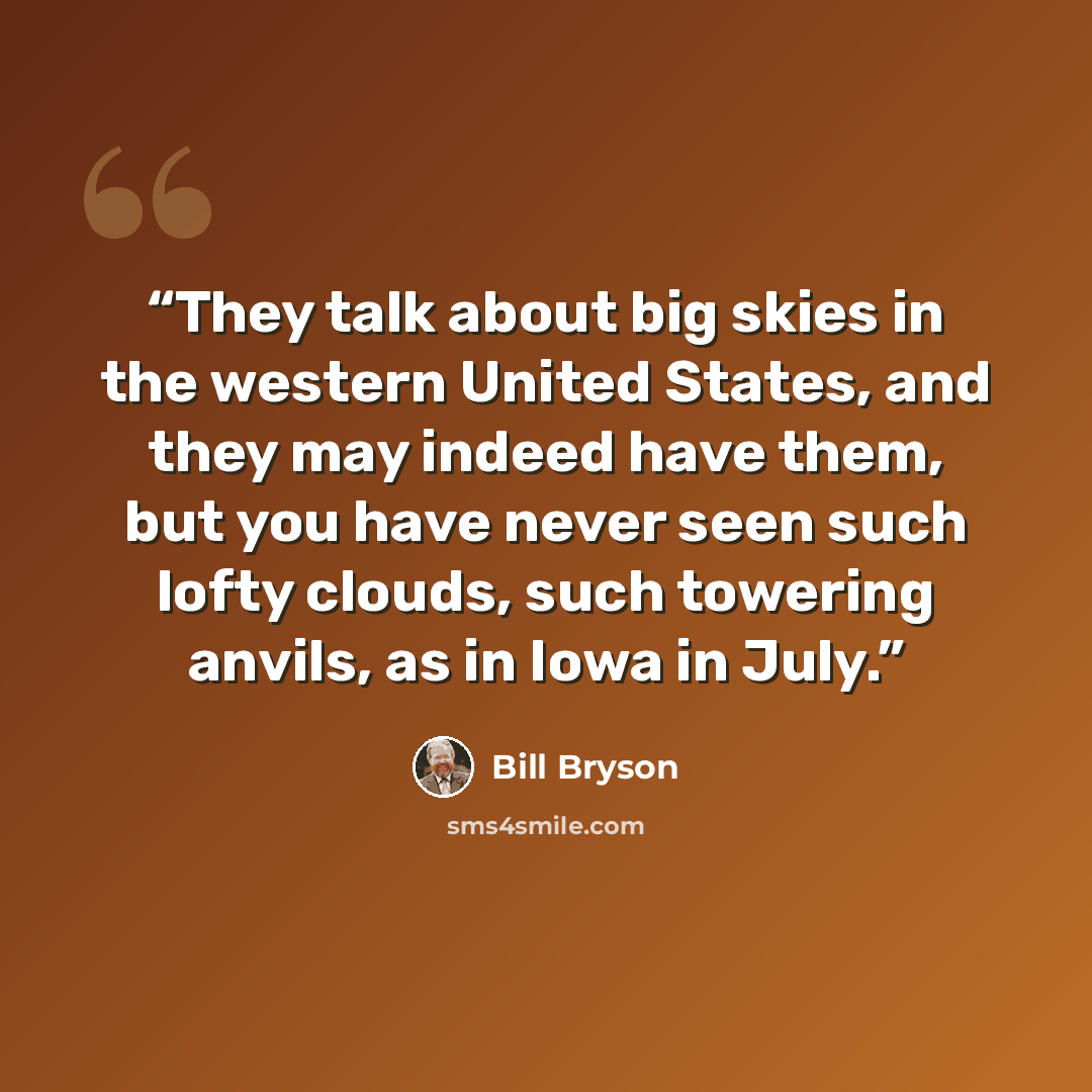 “They talk about big skies in the western United States, and they may indeed have them, but you have never seen such lofty clouds, such towering anvils, as in Iowa in July.” quote by Bill Bryson