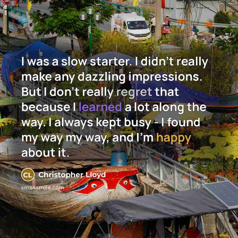 “I was a slow starter. I didn't really make any dazzling impressions. But I don't really regret that because I learned a lot along the way. I always kept busy - I found my way my way, and I'm happy about it.” quote by Christopher Lloyd