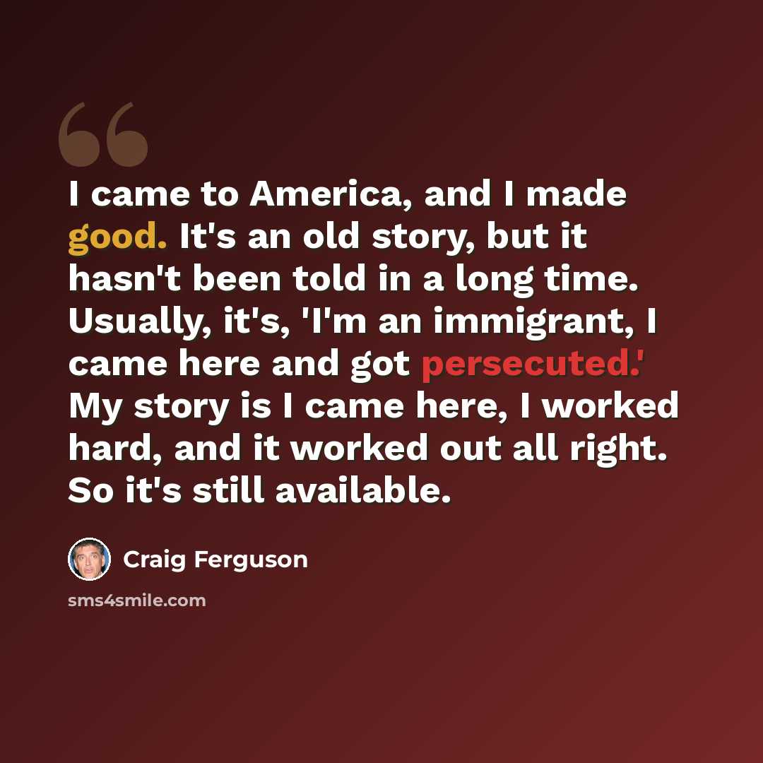 “I came to America, and I made good. It's an old story, but it hasn't been told in a long time. Usually, it's, 'I'm an immigrant, I came here and got persecuted.' My story is I came here, I worked hard, and it worked out all right. So it's still available.” quote by Craig Ferguson