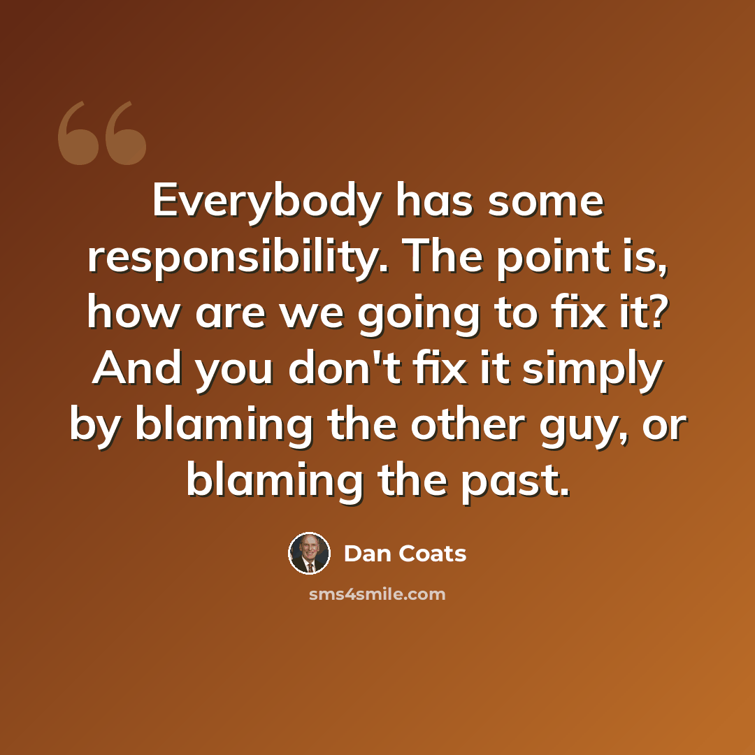 “Everybody has some responsibility. The point is, how are we going to fix it? And you don't fix it simply by blaming the other guy, or blaming the past.” quote by Dan Coats