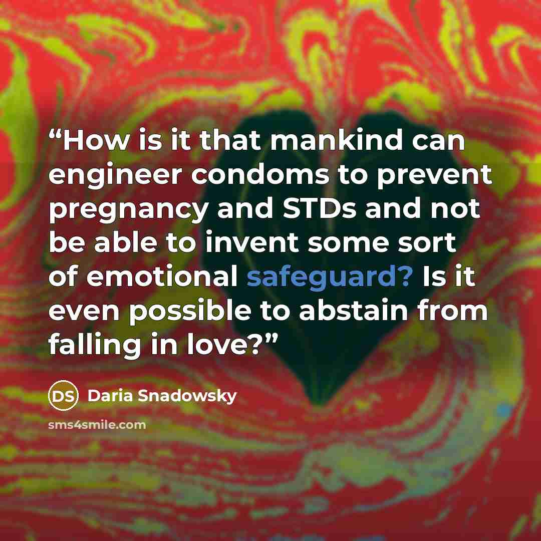 “How is it that mankind can engineer condoms to prevent pregnancy and STDs and not be able to invent some sort of emotional safeguard? Is it even possible to abstain from falling in love?” quote by Daria Snadowsky