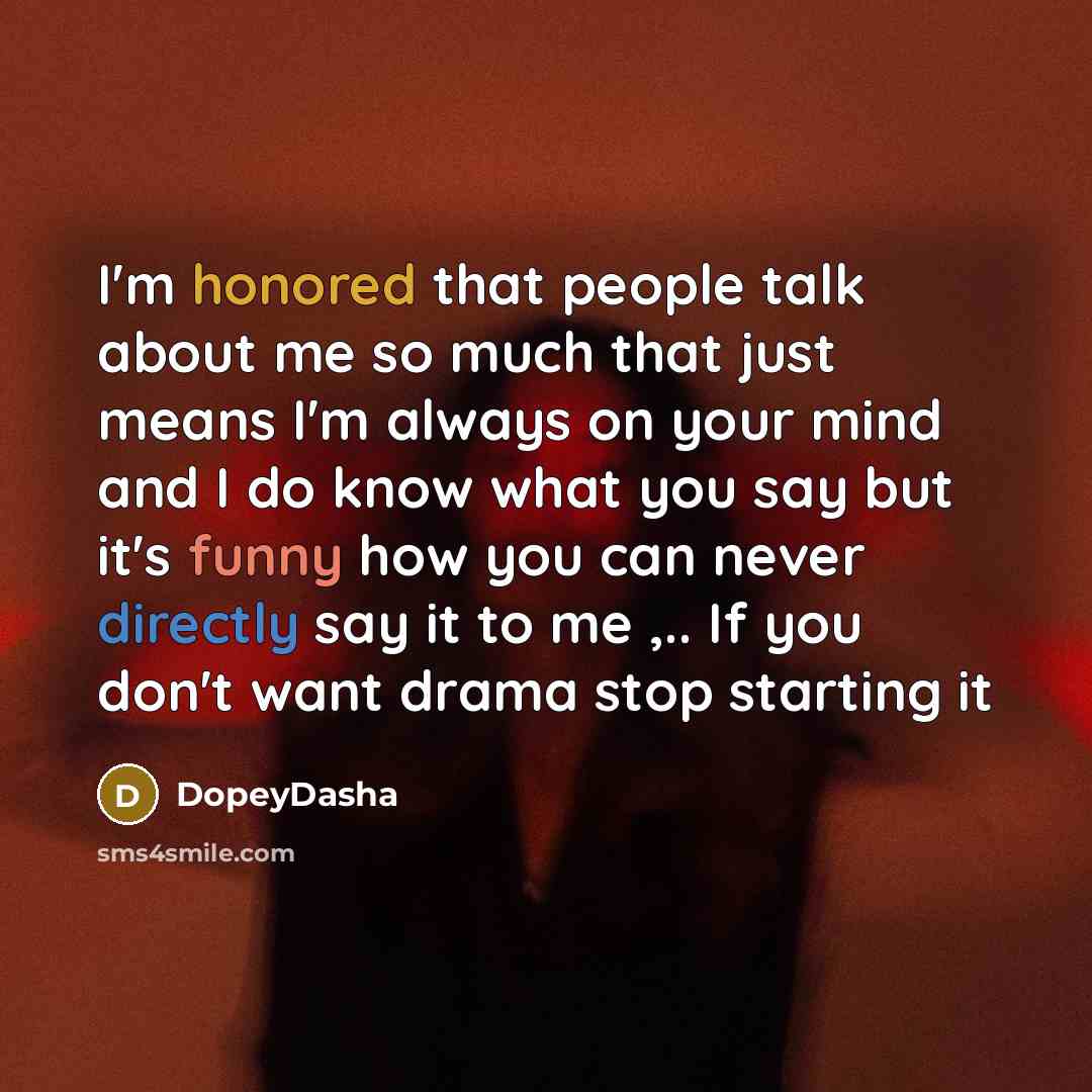“I'm honored that people talk about me so much that just means I'm always on your mind and I do know what you say but it's funny how you can never directly say it to me ,.. If you don't want drama stop starting it” quote by DopeyDasha