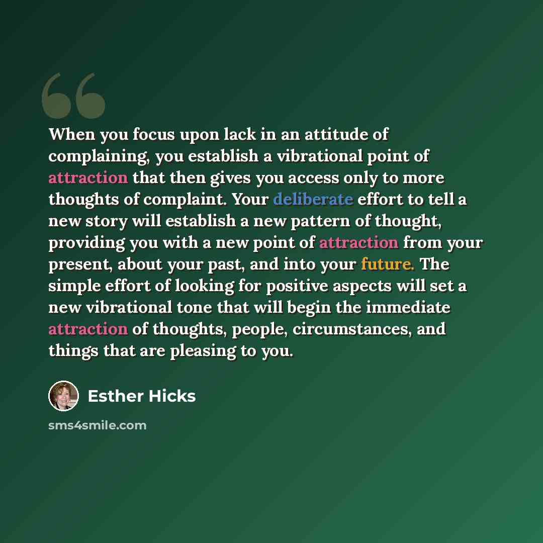 “When you focus upon lack in an attitude of complaining, you establish a vibrational point of attraction that then gives you access only to more thoughts of complaint. Your deliberate effort to tell a new story will establish a new pattern of thought, providing you with a new point of attraction…” quote by Esther Hicks
