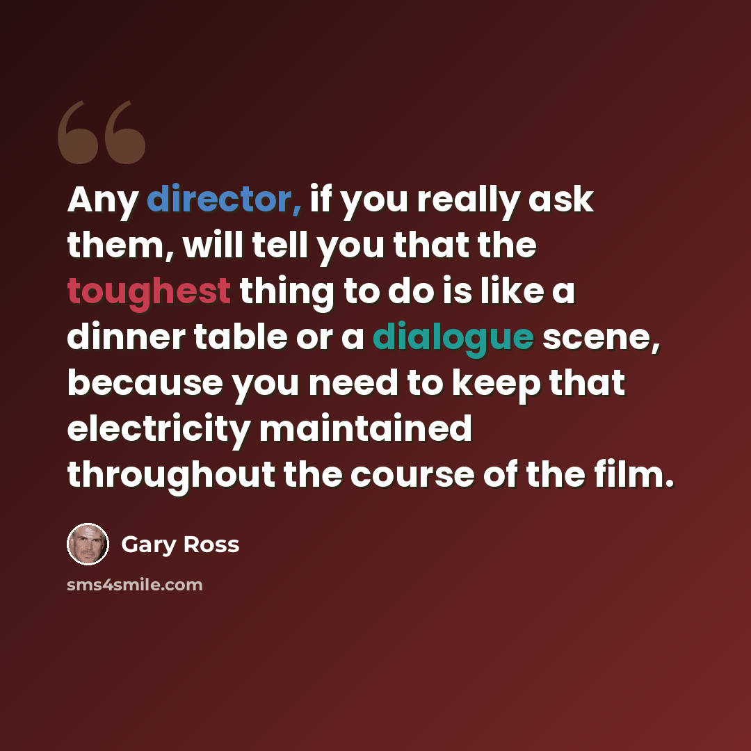 “Any director, if you really ask them, will tell you that the toughest thing to do is like a dinner table or a dialogue scene, because you need to keep that electricity maintained throughout the course of the film.” quote by Gary Ross
