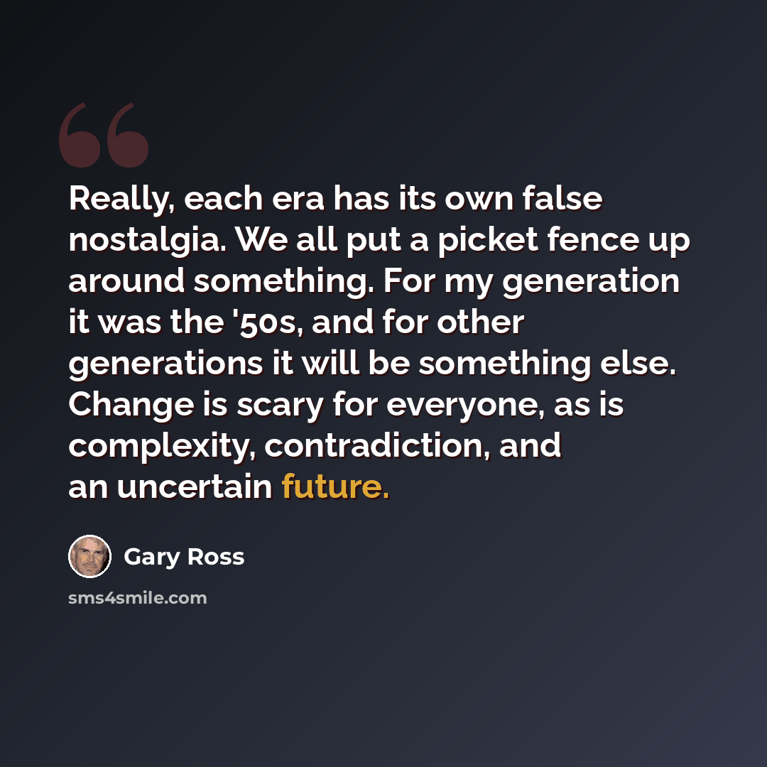 “Really, each era has its own false nostalgia. We all put a picket fence up around something. For my generation it was the '50s, and for other generations it will be something else. Change is scary for everyone, as is complexity, contradiction, and an uncertain future.” quote by Gary Ross