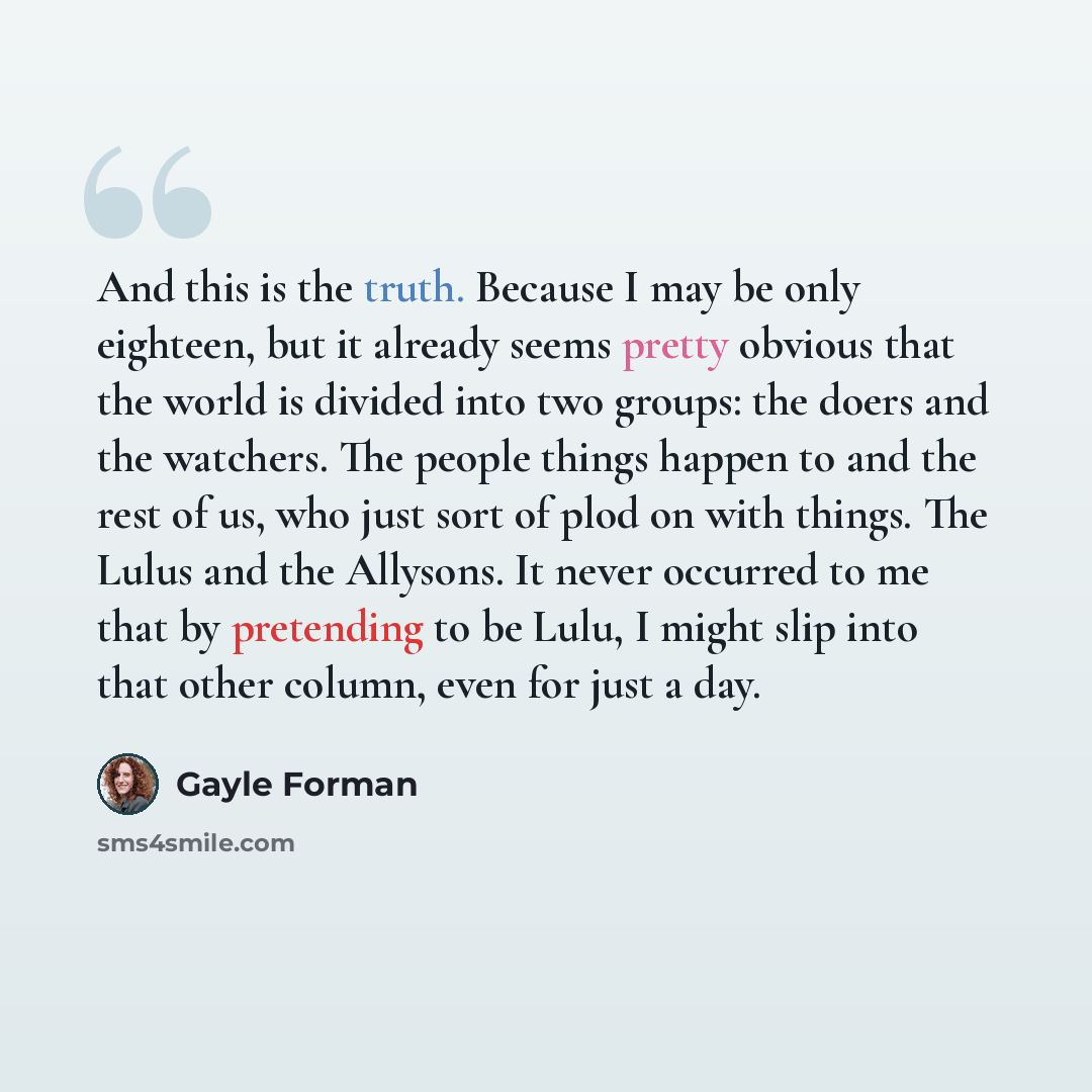“And this is the truth. Because I may be only eighteen, but it already seems pretty obvious that the world is divided into two groups: the doers and the watchers. The people things happen to and the rest of us, who just sort of plod on with things. The Lulus and the Allysons. It never occurred to…” quote by Gayle Forman