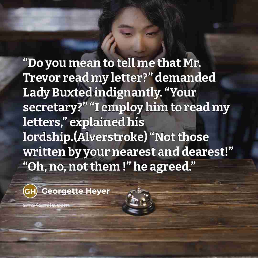 “Do you mean to tell me that Mr. Trevor read my letter?” demanded Lady Buxted indignantly. “Your secretary?” “I employ him to read my letters,” explained his lordship.(Alverstroke) “Not those written by your nearest and dearest!” “Oh, no, not them !” he agreed.” quote by Georgette Heyer