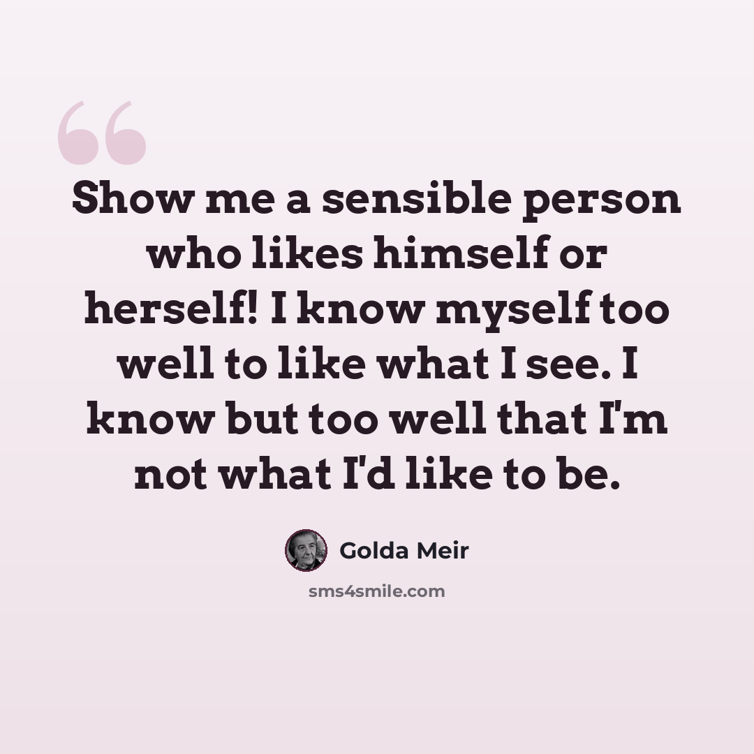 “Show me a sensible person who likes himself or herself! I know myself too well to like what I see. I know but too well that I'm not what I'd like to be.” quote by Golda Meir
