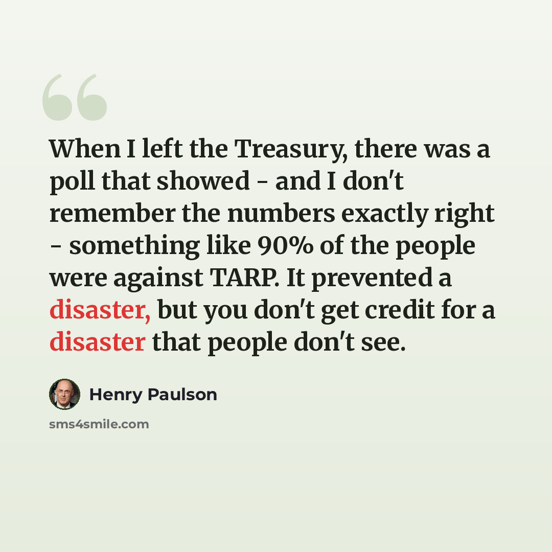 “When I left the Treasury, there was a poll that showed - and I don't remember the numbers exactly right - something like 90% of the people were against TARP. It prevented a disaster, but you don't get credit for a disaster that people don't see.” quote by Henry Paulson