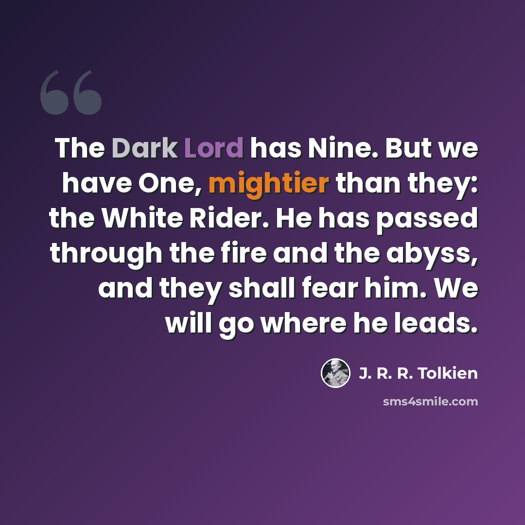“The Dark Lord has Nine. But we have One, mightier than they: the White Rider. He has passed through the fire and the abyss, and they shall fear him. We will go where he leads.” quote by J. R. R. Tolkien