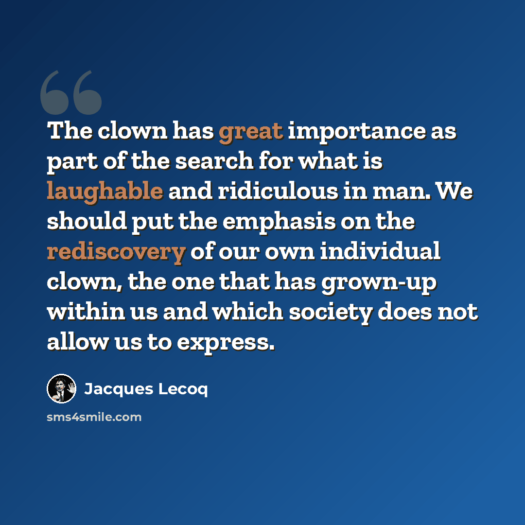 “The clown has great importance as part of the search for what is laughable and ridiculous in man. We should put the emphasis on the rediscovery of our own individual clown, the one that has grown-up within us and which society does not allow us to express.” quote by Jacques Lecoq