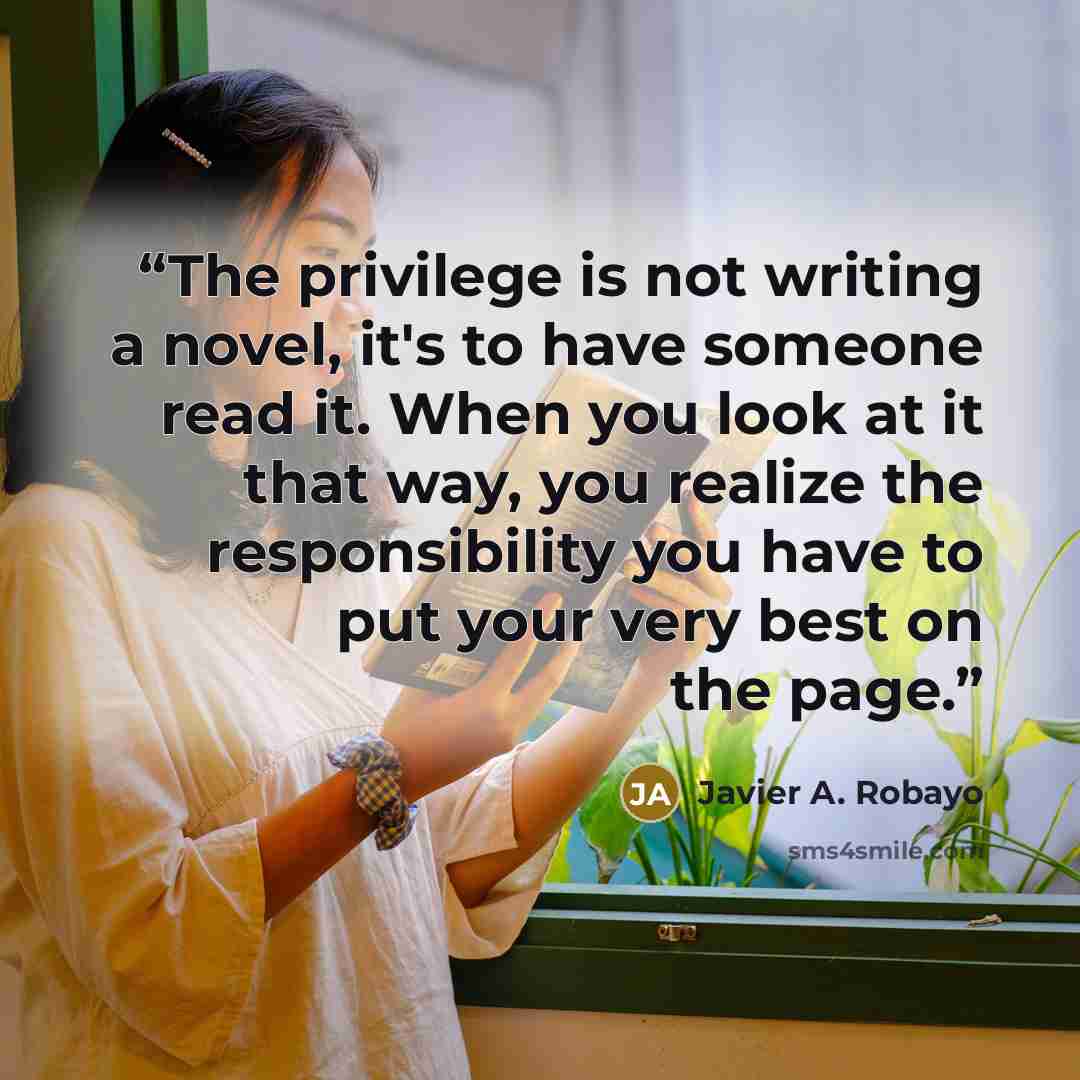 “The privilege is not writing a novel, it's to have someone read it. When you look at it that way, you realize the responsibility you have to put your very best on the page.” quote by Javier A. Robayo