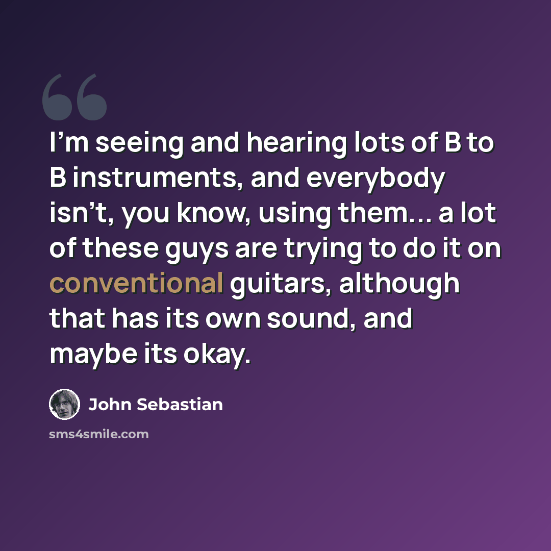 “I'm seeing and hearing lots of B to B instruments, and everybody isn't, you know, using them... a lot of these guys are trying to do it on conventional guitars, although that has its own sound, and maybe its okay.” quote by John Sebastian