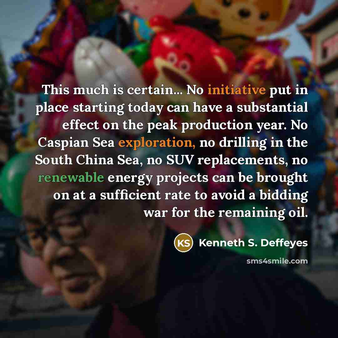 “This much is certain... No initiative put in place starting today can have a substantial effect on the peak production year. No Caspian Sea exploration, no drilling in the South China Sea, no SUV replacements, no renewable energy projects can be brought on at a sufficient rate to avoid a bidding…” quote by Kenneth S. Deffeyes