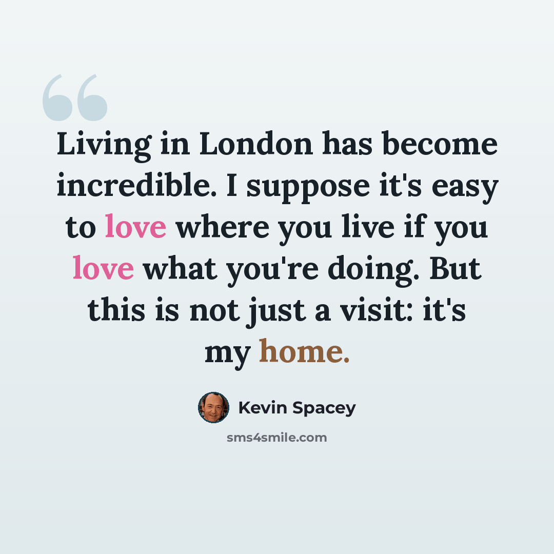 “Living in London has become incredible. I suppose it's easy to love where you live if you love what you're doing. But this is not just a visit: it's my home.” quote by Kevin Spacey