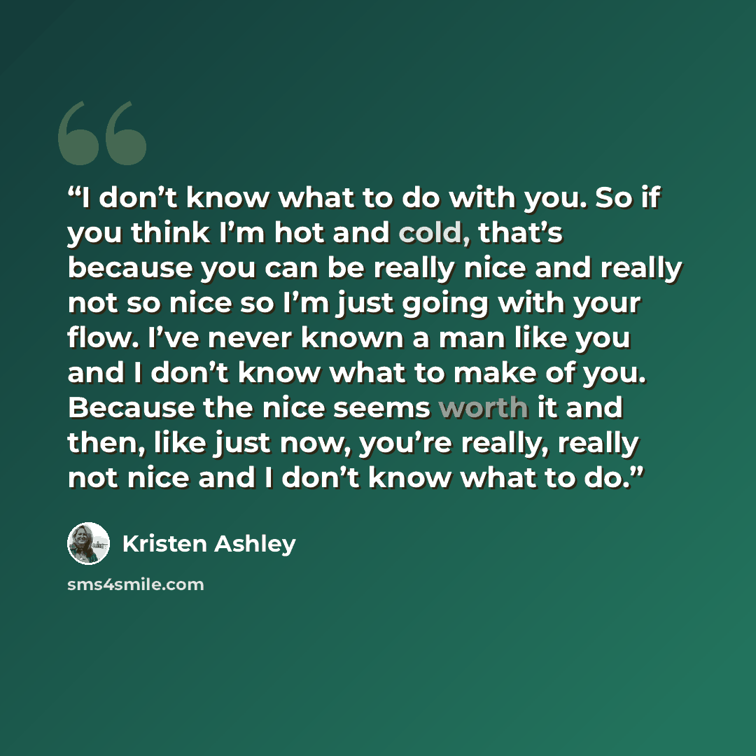 “I don’t know what to do with you. So if you think I’m hot and cold, that’s because you can be really nice and really not so nice so I’m just going with your flow. I’ve never known a man like you and I don’t know what to make of you. Because the nice seems worth it and then, like just now, you’re…” quote by Kristen Ashley