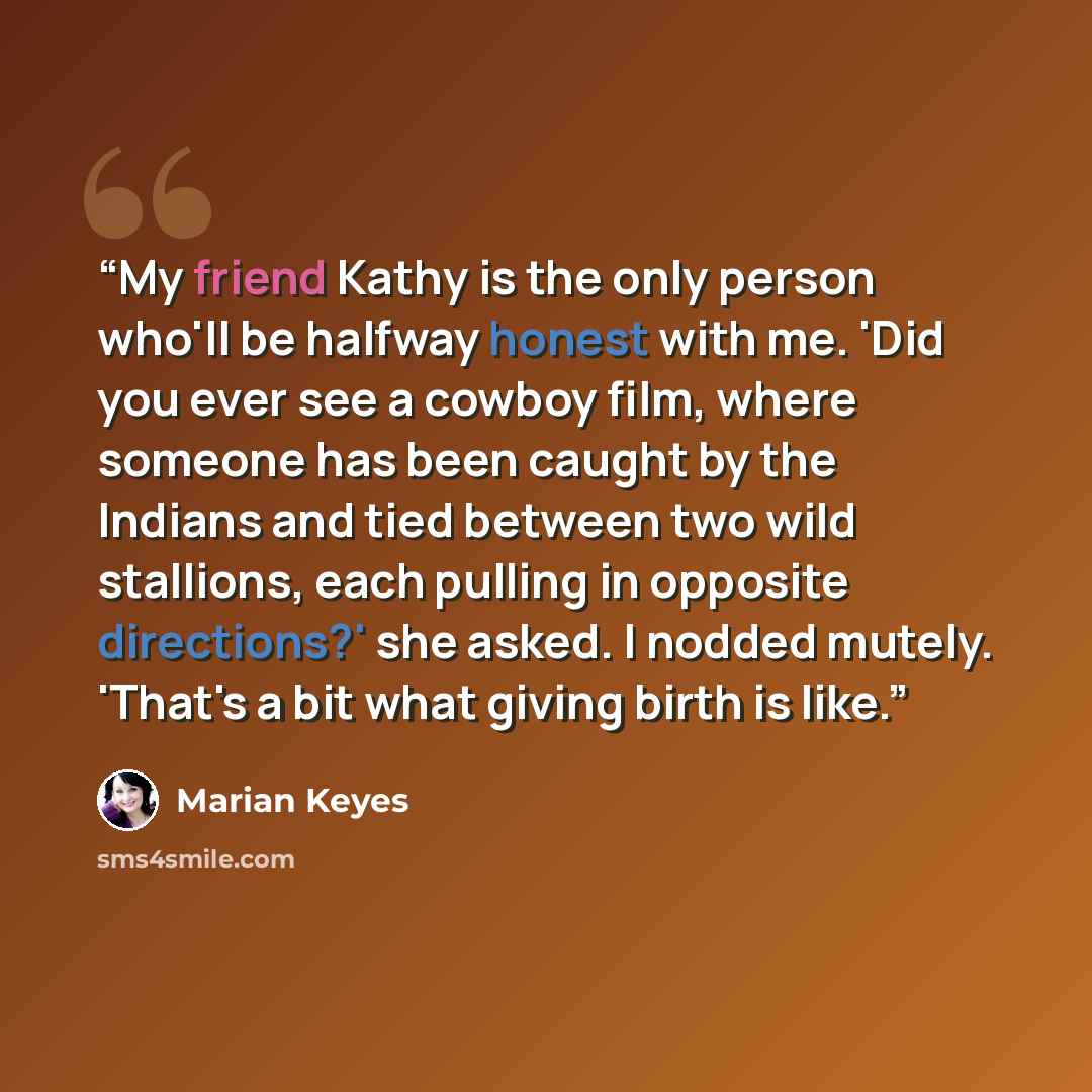 “My friend Kathy is the only person who'll be halfway honest with me. 'Did you ever see a cowboy film, where someone has been caught by the Indians and tied between two wild stallions, each pulling in opposite directions?' she asked. I nodded mutely. 'That's a bit what giving birth is like.” quote by Marian Keyes