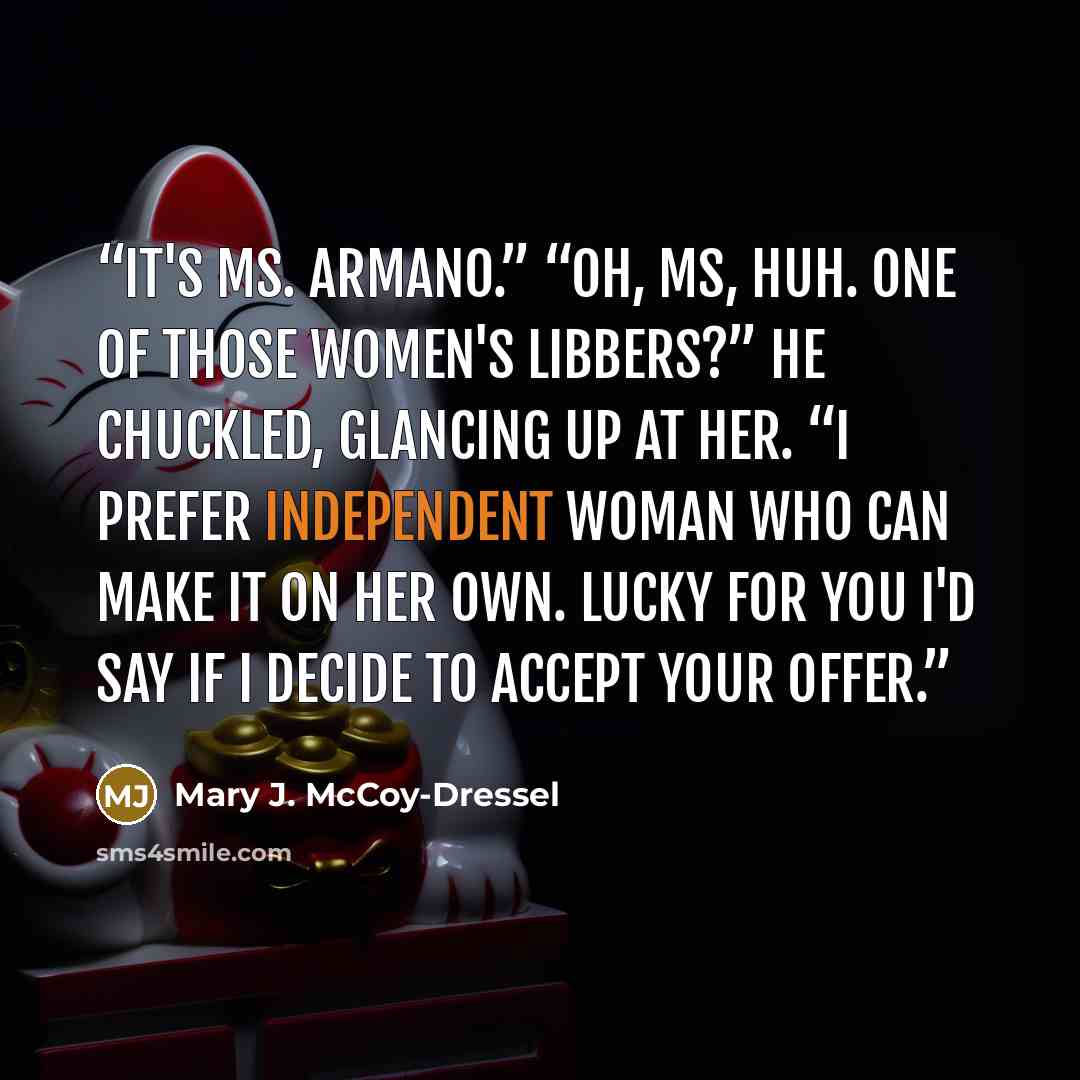 “It's Ms. Armano.” “Oh, Ms, huh. One of those women's libbers?” He chuckled, glancing up at her. “I prefer independent woman who can make it on her own. Lucky for you I'd say if I decide to accept your offer.” quote by Mary J. McCoy-Dressel