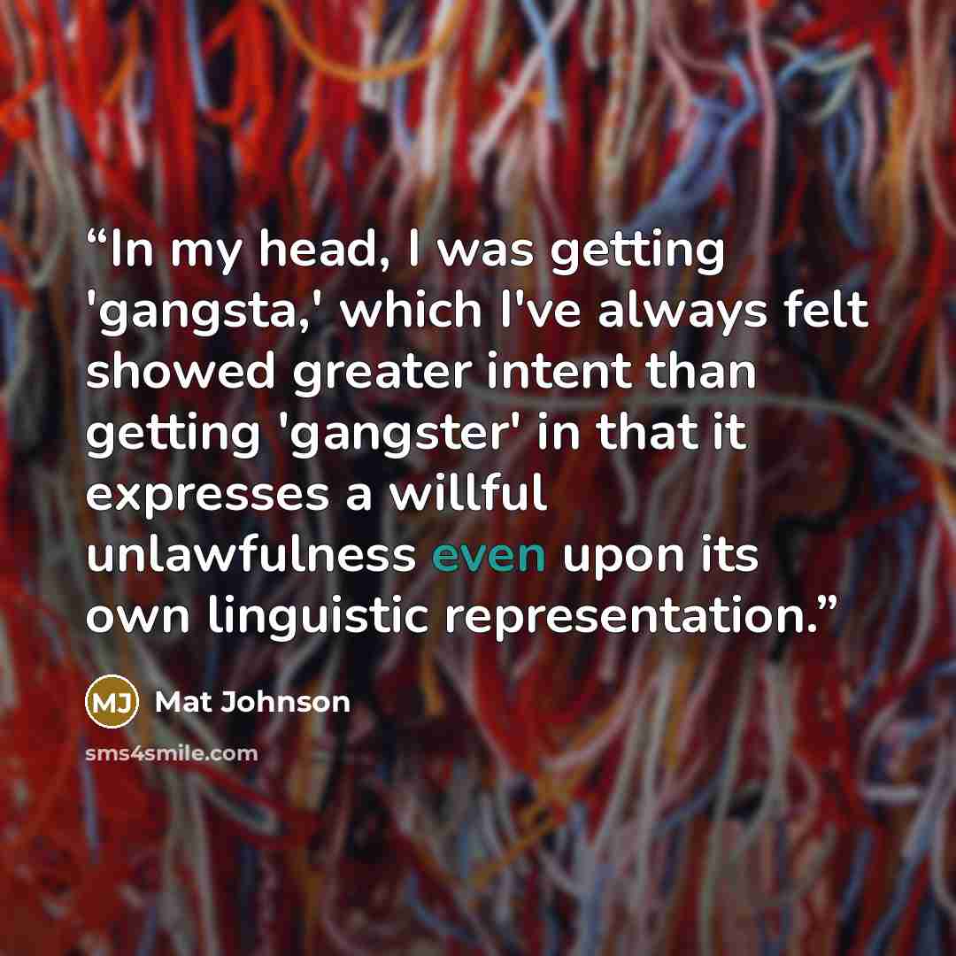 “In my head, I was getting 'gangsta,' which I've always felt showed greater intent than getting 'gangster' in that it expresses a willful unlawfulness even upon its own linguistic representation.” quote by Mat Johnson