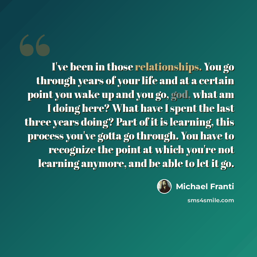 “I've been in those relationships. You go through years of your life and at a certain point you wake up and you go, god, what am I doing here? What have I spent the last three years doing? Part of it is learning, this process you've gotta go through. You have to recognize the point at which you're…” quote by Michael Franti