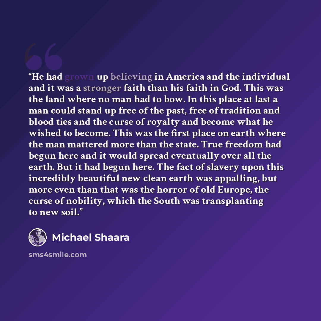 “He had grown up believing in America and the individual and it was a stronger faith than his faith in God. This was the land where no man had to bow. In this place at last a man could stand up free of the past, free of tradition and blood ties and the curse of royalty and become what he wished to…” quote by Michael Shaara