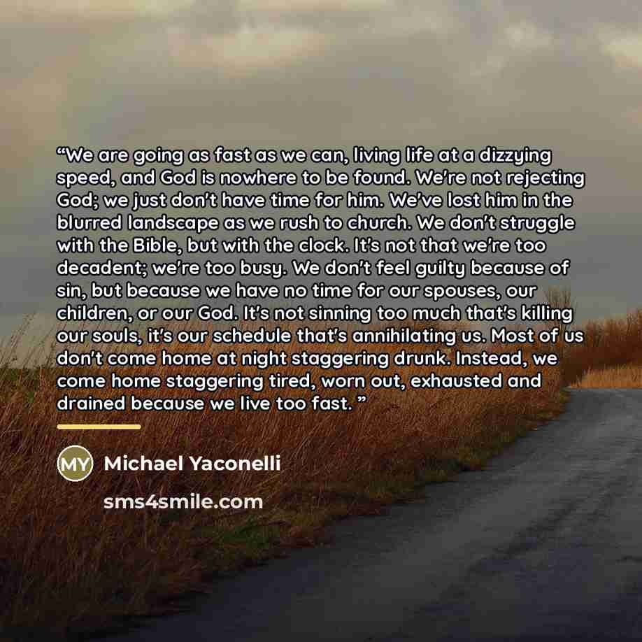 “We are going as fast as we can, living life at a dizzying speed, and God is nowhere to be found. We're not rejecting God; we just don't have time for him. We've lost him in the blurred landscape as we rush to church. We don't struggle with the Bible, but with the clock. It's not that we're too…” quote by Michael Yaconelli