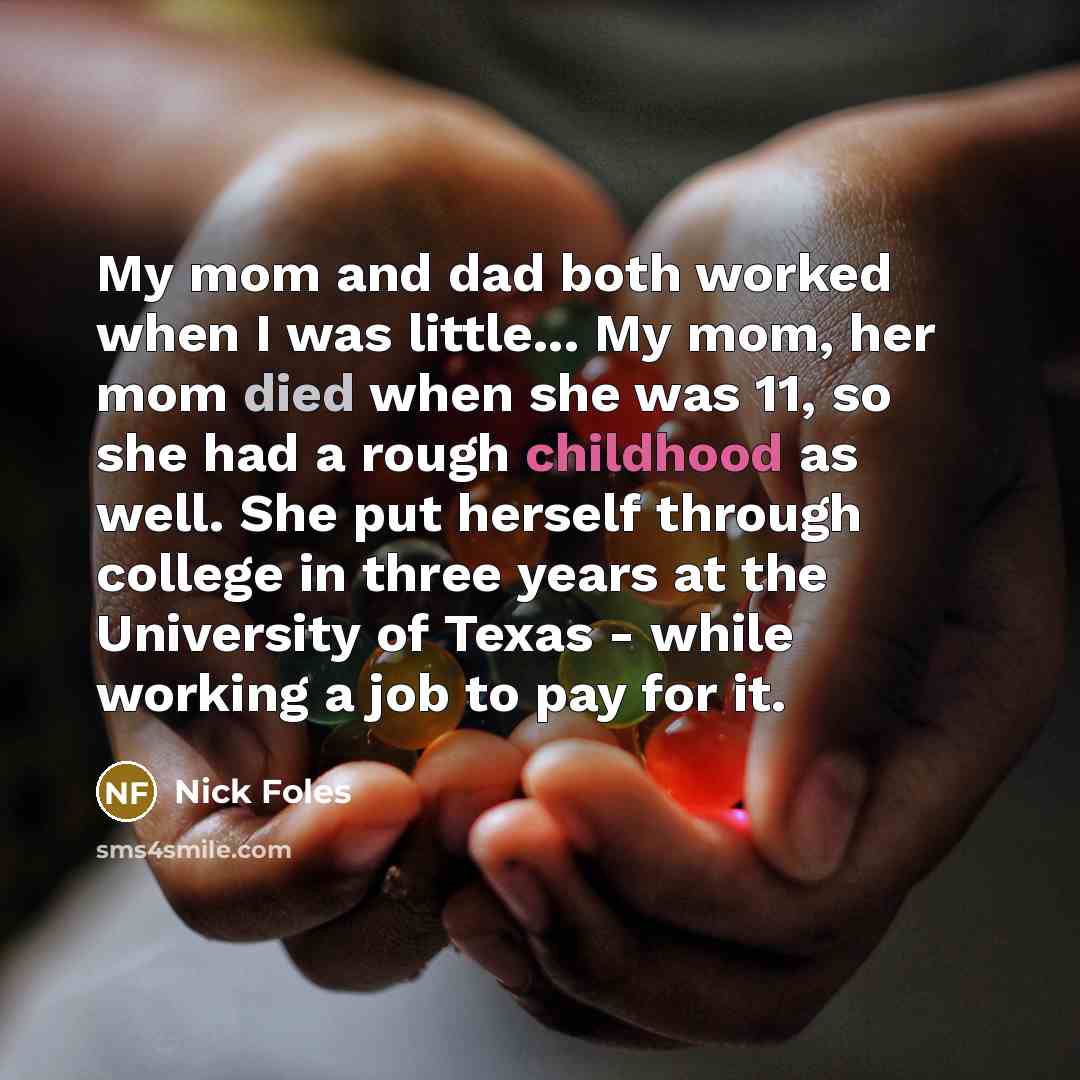 “My mom and dad both worked when I was little... My mom, her mom died when she was 11, so she had a rough childhood as well. She put herself through college in three years at the University of Texas - while working a job to pay for it.” quote by Nick Foles