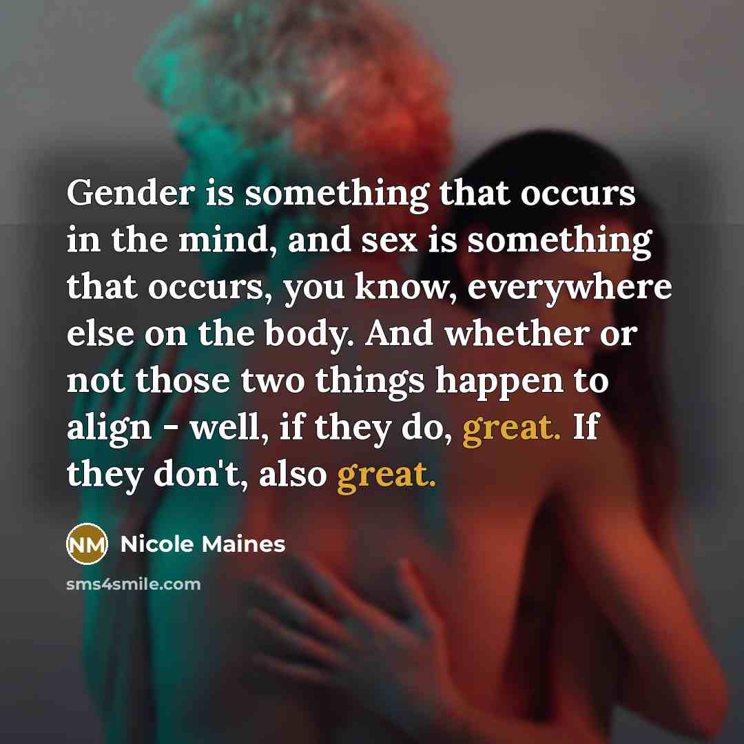 “Gender is something that occurs in the mind, and sex is something that occurs, you know, everywhere else on the body. And whether or not those two things happen to align - well, if they do, great. If they don't, also great.” quote by Nicole Maines