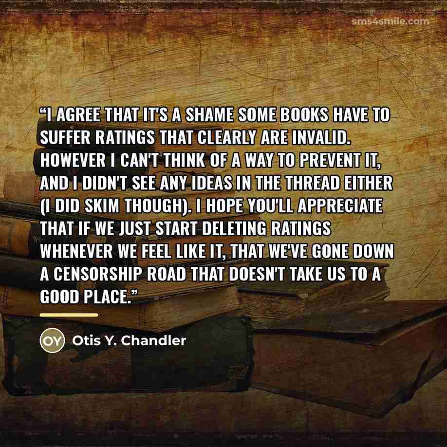 “I agree that it's a shame some books have to suffer ratings that clearly are invalid. However I can't think of a way to prevent it, and I didn't see any ideas in the thread either (I did skim though). I hope you'll appreciate that if we just start deleting ratings whenever we feel like it, that…” quote by Otis Y. Chandler