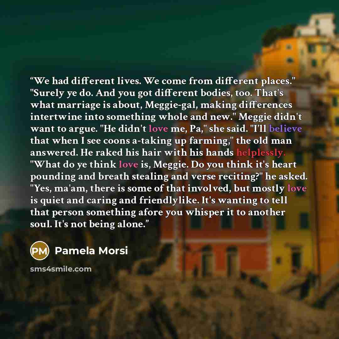 “We had different lives. We come from different places." "Surely ye do. And you got different bodies, too. That's what marriage is about, Meggie-gal, making differences intertwine into something whole and new." Meggie didn't want to argue. "He didn't love me, Pa," she said. "I'll believe that when…” quote by Pamela Morsi