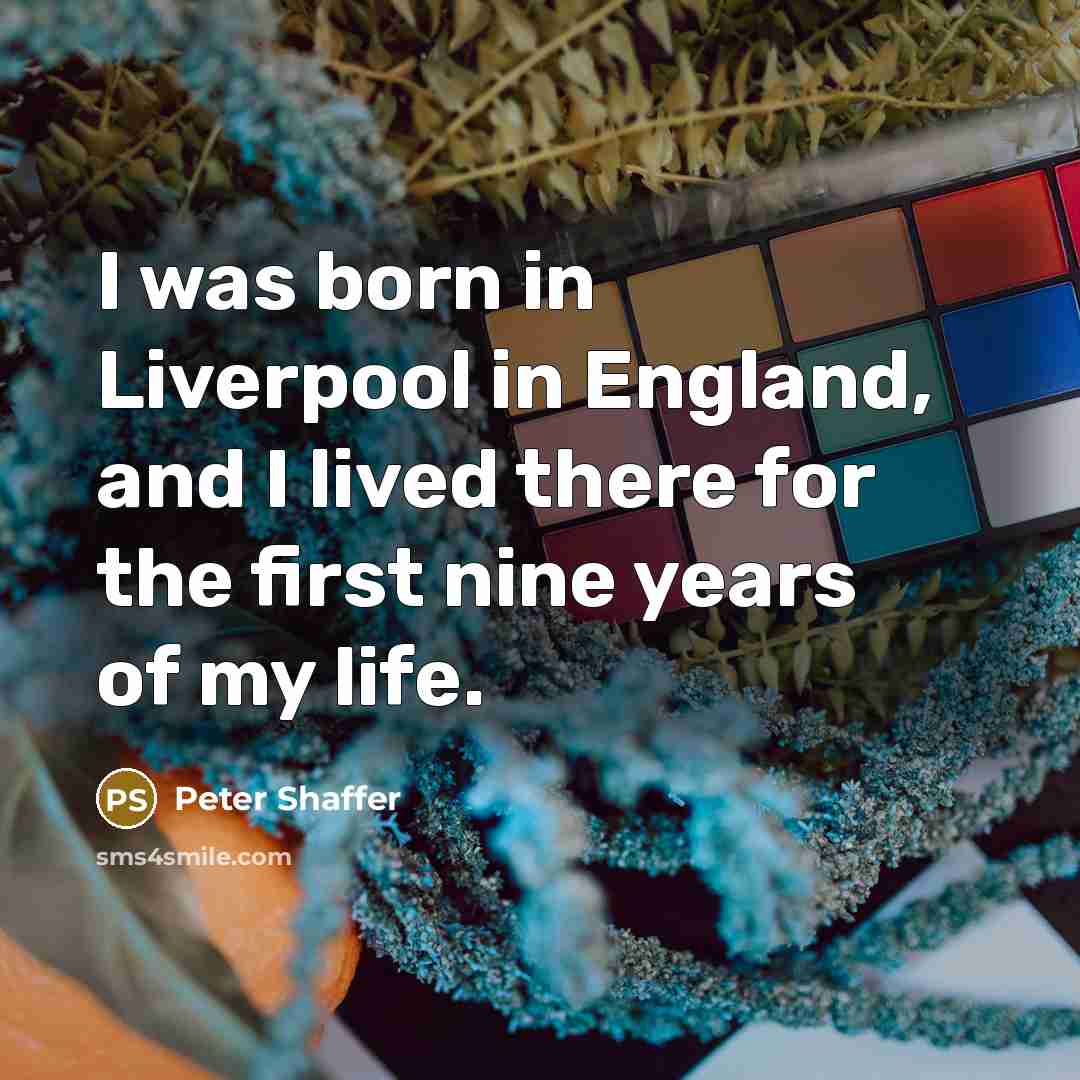 “I was born in Liverpool in England, and I lived there for the first nine years of my life.” quote by Peter Shaffer