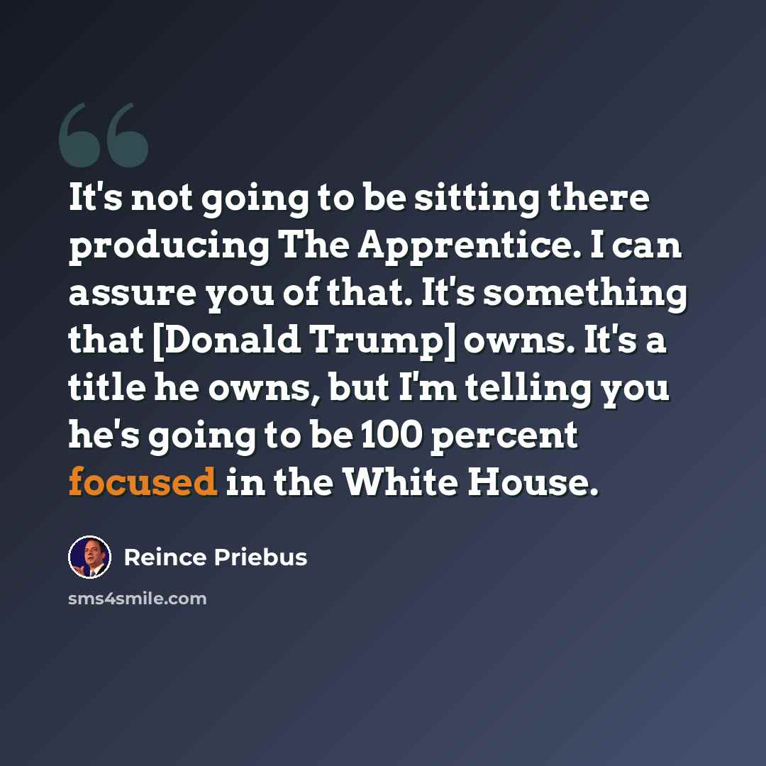 “It's not going to be sitting there producing The Apprentice. I can assure you of that. It's something that [Donald Trump] owns. It's a title he owns, but I'm telling you he's going to be 100 percent focused in the White House.” quote by Reince Priebus
