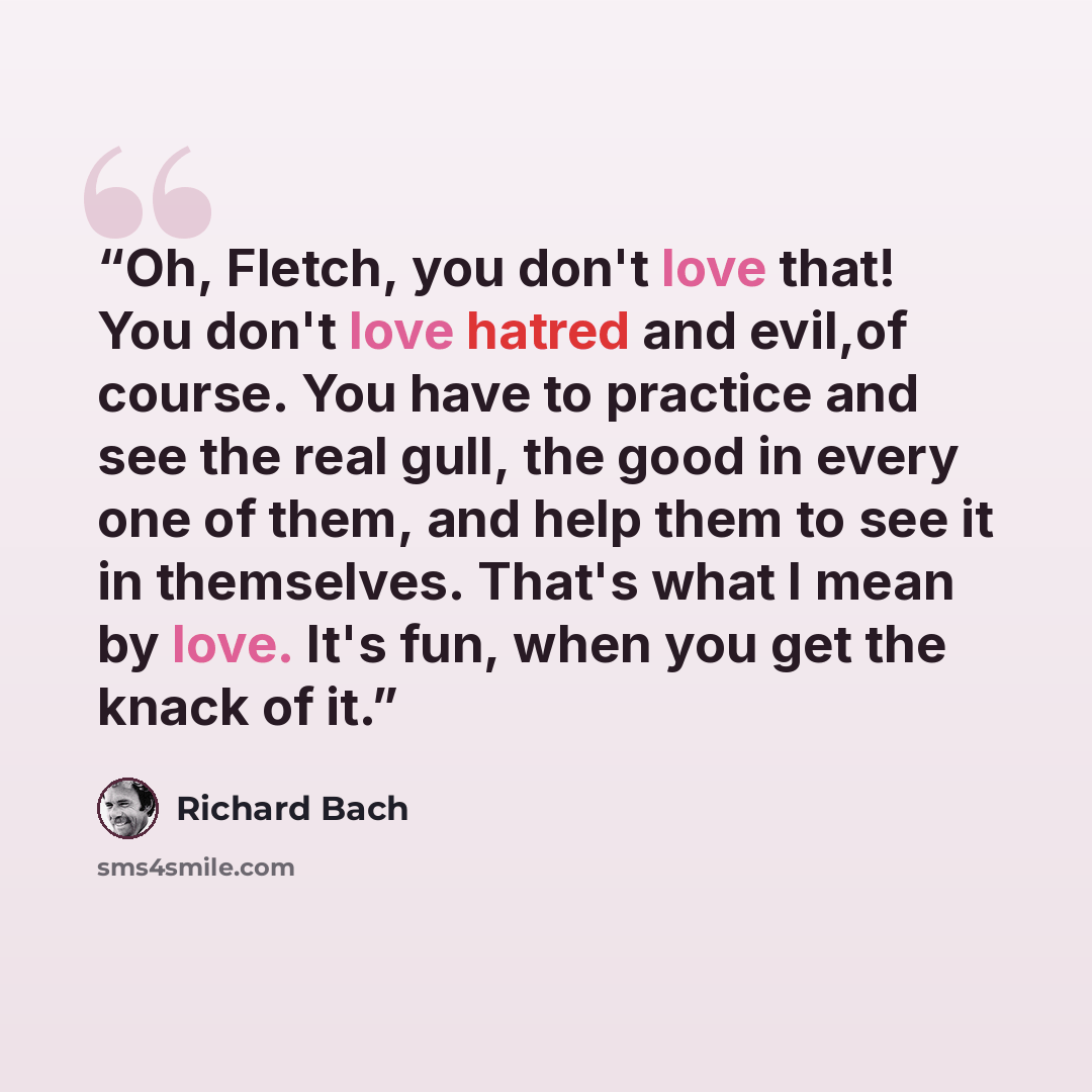 “Oh, Fletch, you don't love that! You don't love hatred and evil,of course. You have to practice and see the real gull, the good in every one of them, and help them to see it in themselves. That's what I mean by love. It's fun, when you get the knack of it.” quote by Richard Bach