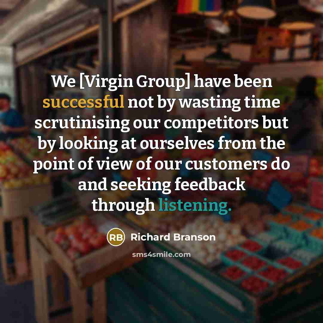“We [Virgin Group] have been successful not by wasting time scrutinising our competitors but by looking at ourselves from the point of view of our customers do and seeking feedback through listening.” quote by Richard Branson