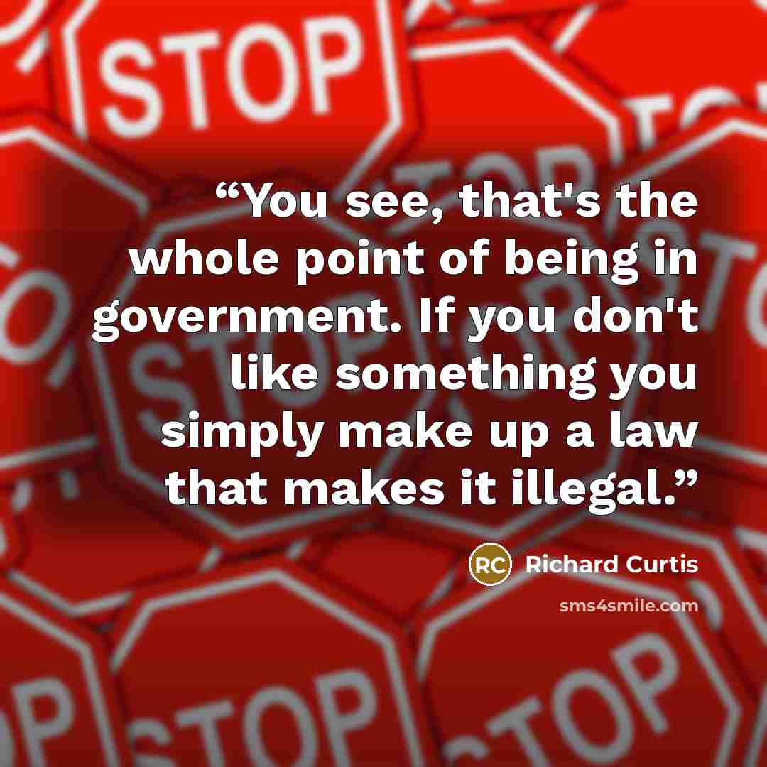 “You see, that's the whole point of being in government. If you don't like something you simply make up a law that makes it illegal.” quote by Richard Curtis