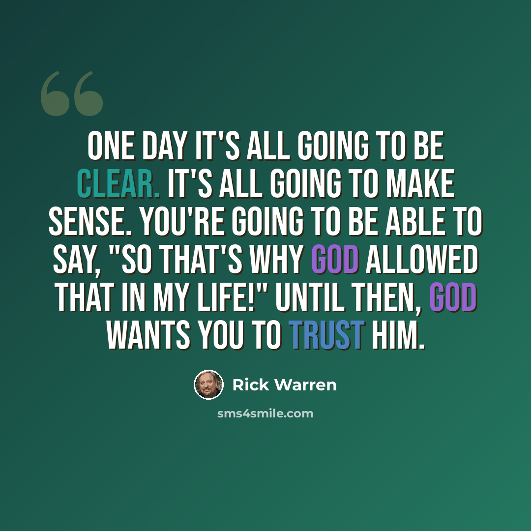 “One day it's all going to be clear. It's all going to make sense. You're going to be able to say, "So that's why God allowed that in my life!" Until then, God wants you to trust him.” quote by Rick Warren