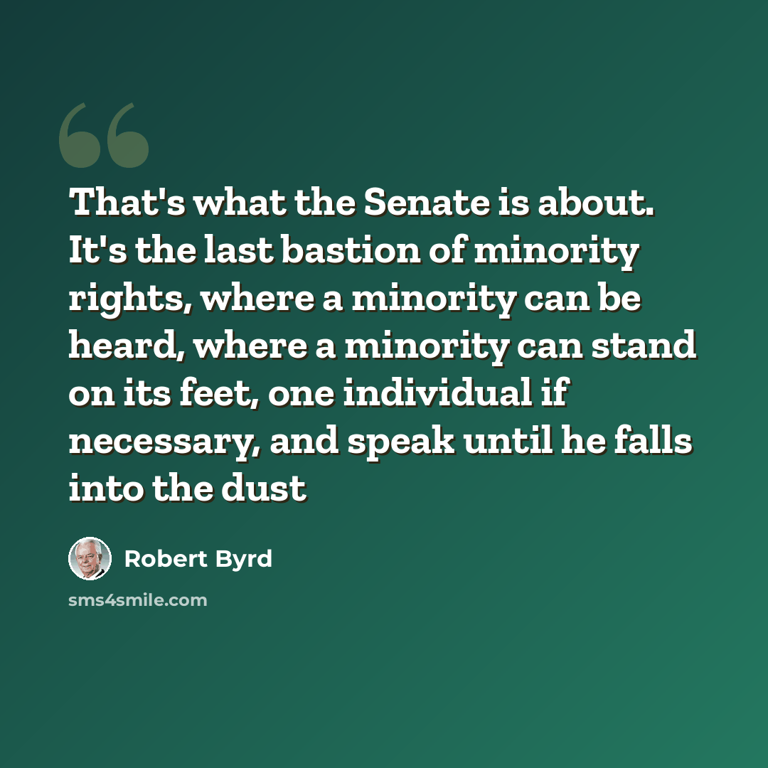 “That's what the Senate is about. It's the last bastion of minority rights, where a minority can be heard, where a minority can stand on its feet, one individual if necessary, and speak until he falls into the dust” quote by Robert Byrd