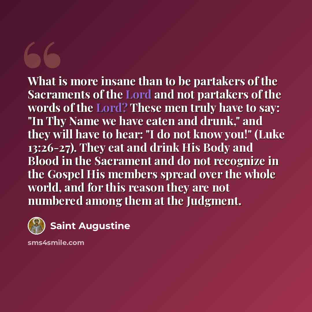“What is more insane than to be partakers of the Sacraments of the Lord and not partakers of the words of the Lord? These men truly have to say: "In Thy Name we have eaten and drunk," and they will have to hear: "I do not know you!" (Luke 13:26-27). They eat and drink His Body and Blood in the…” quote by Saint Augustine