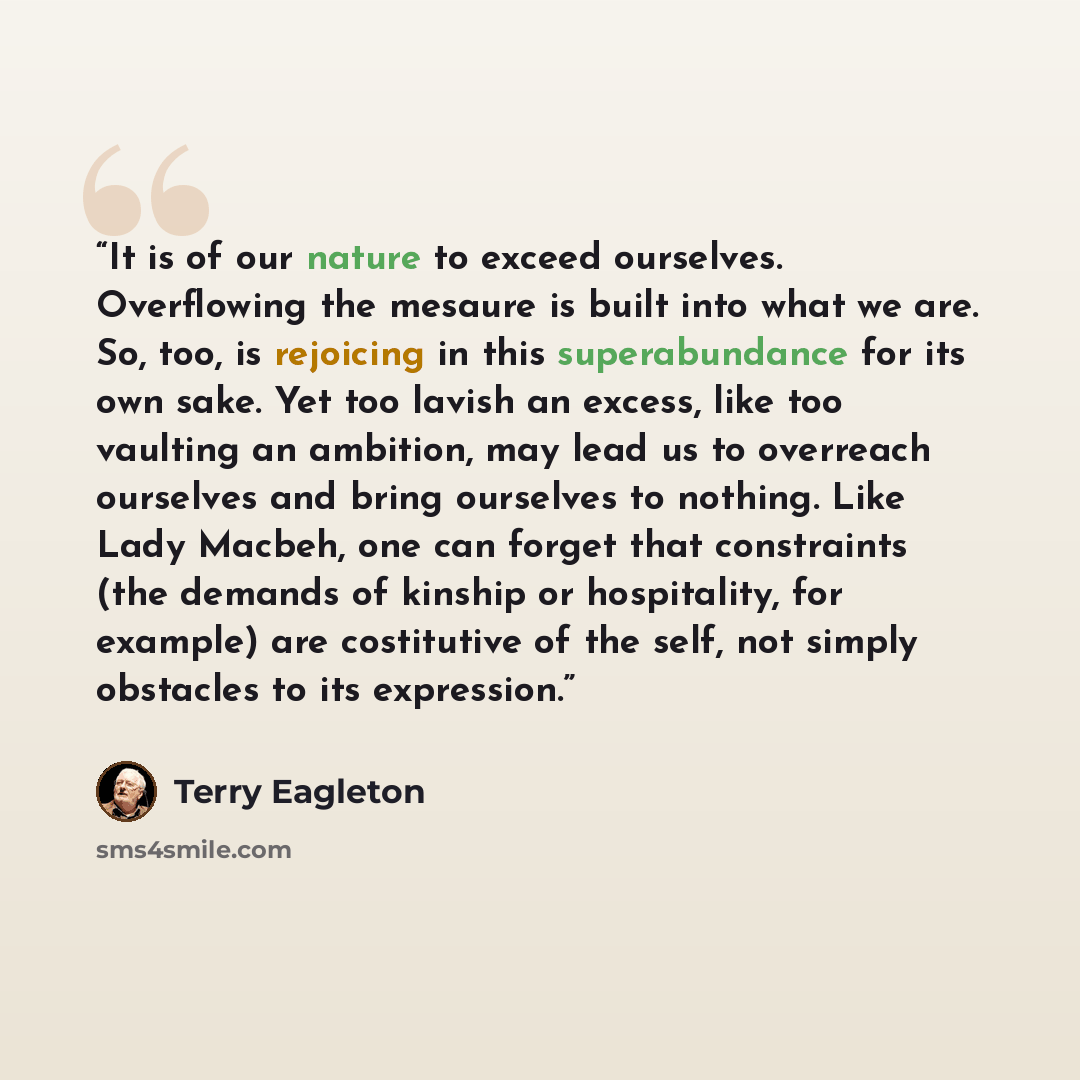 “It is of our nature to exceed ourselves. Overflowing the mesaure is built into what we are. So, too, is rejoicing in this superabundance for its own sake. Yet too lavish an excess, like too vaulting an ambition, may lead us to overreach ourselves and bring ourselves to nothing. Like Lady Macbeh…” quote by Terry Eagleton