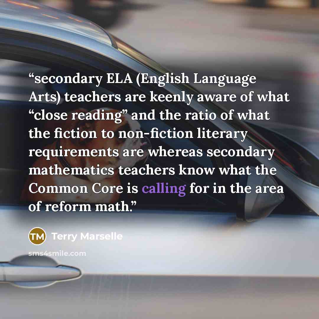 “secondary ELA (English Language Arts) teachers are keenly aware of what “close reading” and the ratio of what the fiction to non-fiction literary requirements are whereas secondary mathematics teachers know what the Common Core is calling for in the area of reform math.” quote by Terry Marselle