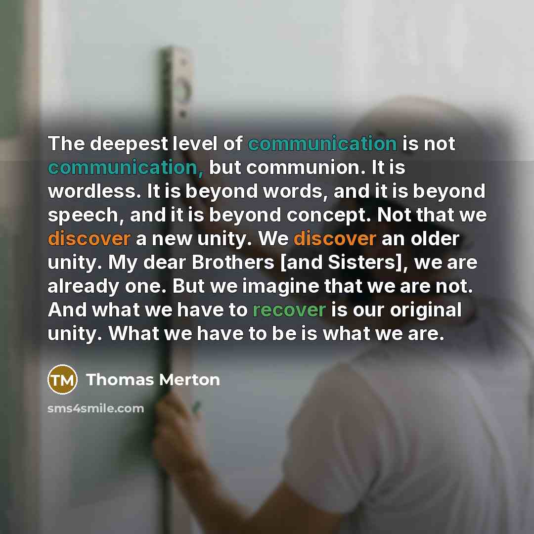 “The deepest level of communication is not communication, but communion. It is wordless. It is beyond words, and it is beyond speech, and it is beyond concept. Not that we discover a new unity. We discover an older unity. My dear Brothers [and Sisters], we are already one. But we imagine that we…” quote by Thomas Merton