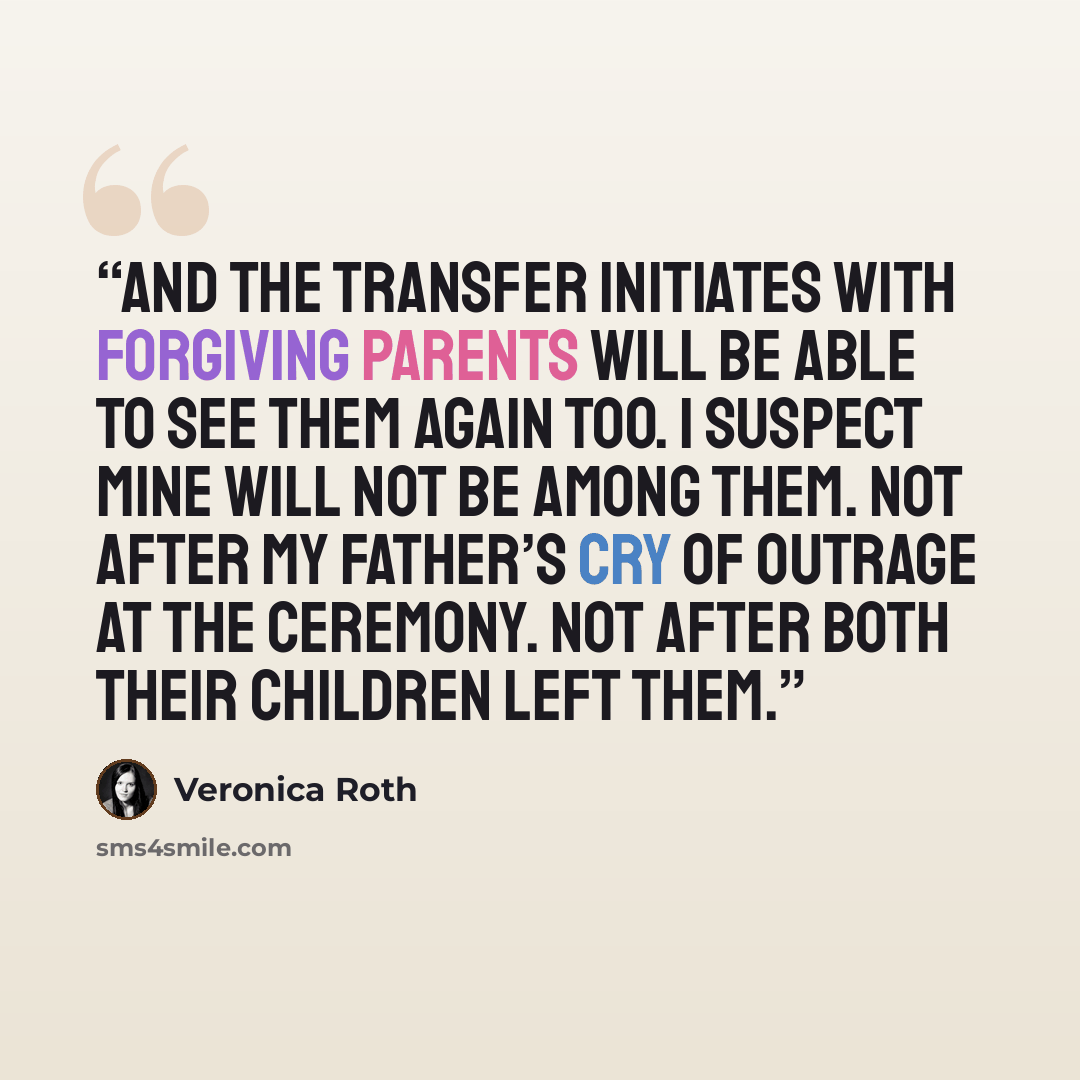 “And the transfer initiates with forgiving parents will be able to see them again too. I suspect mine will not be among them. Not after my father’s cry of outrage at the ceremony. Not after both their children left them.” quote by Veronica Roth