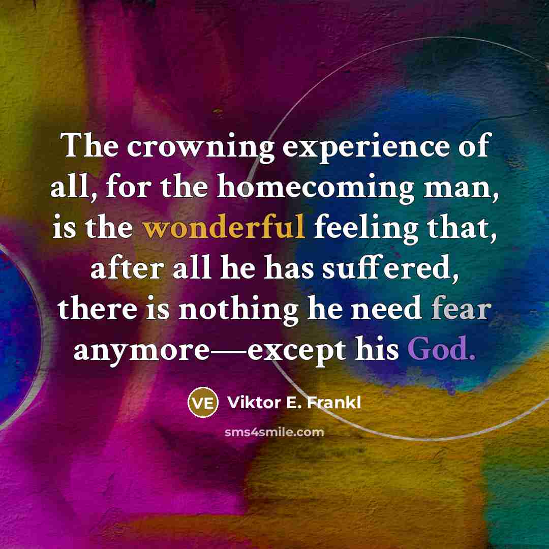 “The crowning experience of all, for the homecoming man, is the wonderful feeling that, after all he has suffered, there is nothing he need fear anymore—except his God.” quote by Viktor E. Frankl