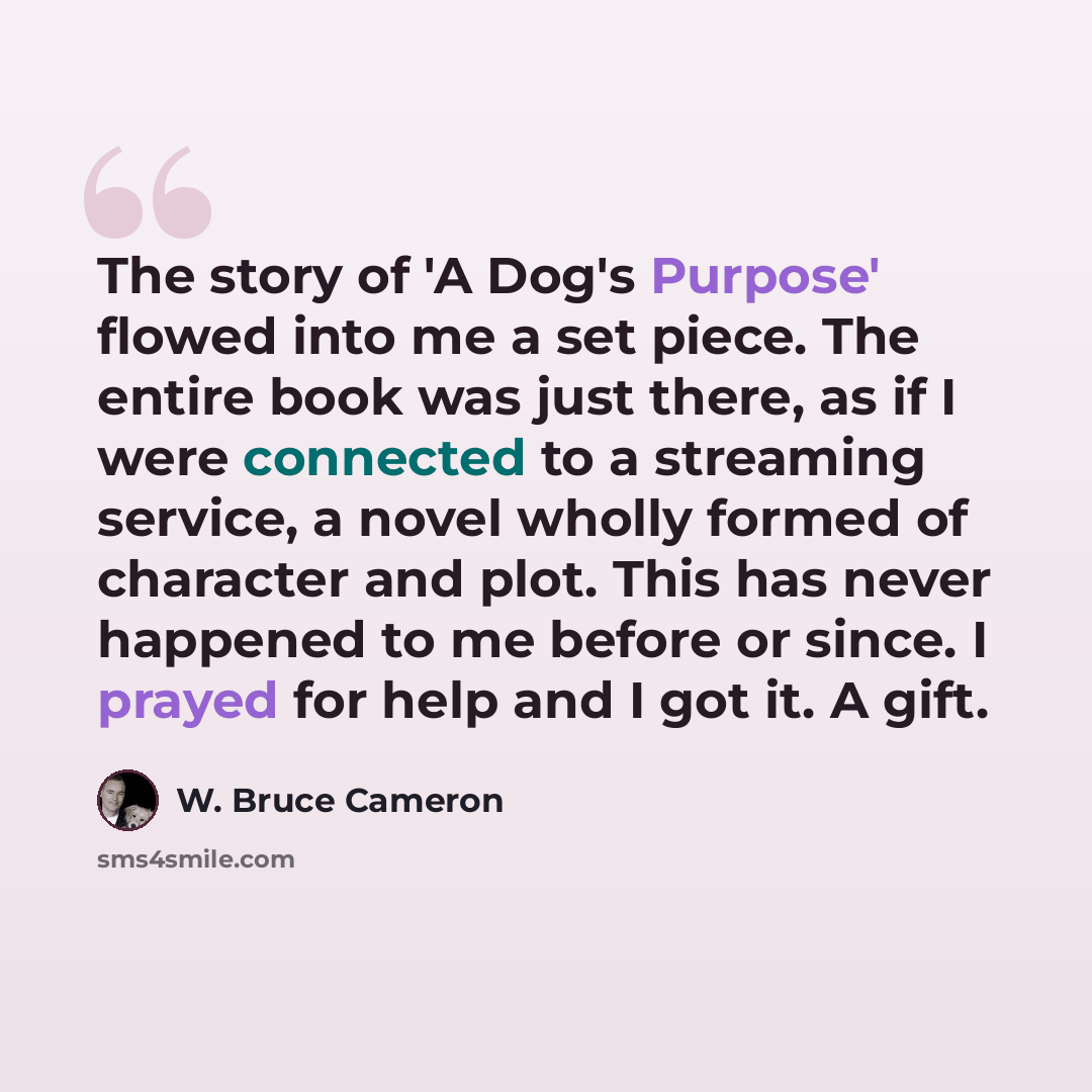 “The story of 'A Dog's Purpose' flowed into me a set piece. The entire book was just there, as if I were connected to a streaming service, a novel wholly formed of character and plot. This has never happened to me before or since. I prayed for help and I got it. A gift.” quote by W. Bruce Cameron