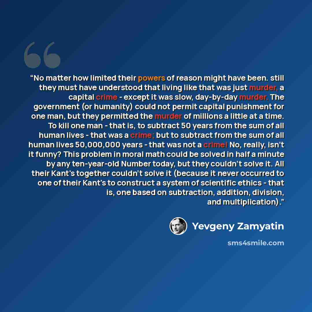 “No matter how limited their powers of reason might have been. still they must have understood that living like that was just murder, a capital crime - except it was slow, day-by-day murder. The government (or humanity) could not permit capital punishment for one man, but they permitted the murder…” quote by Yevgeny Zamyatin